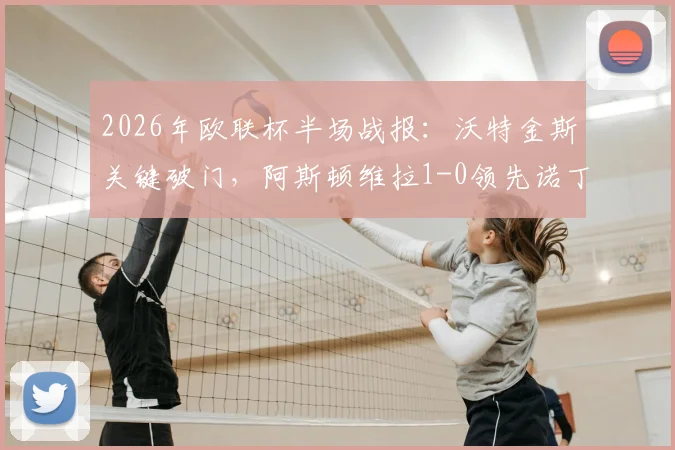 2026年欧联杯半场战报:沃特金斯关键破门,阿斯顿维拉1-0领先诺丁汉森林