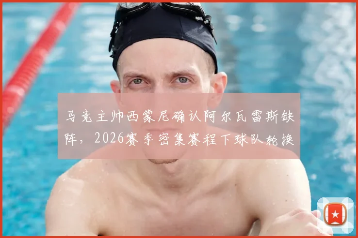 马竞主帅西蒙尼确认阿尔瓦雷斯缺阵，2026赛季密集赛程下球队轮换策略与阵容调整分析