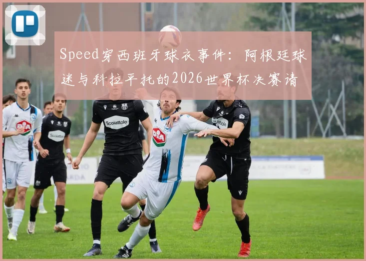 Speed穿西班牙球衣事件：阿根廷球迷与科拉平托的2026世界杯决赛请愿，背后原因与各方反应深度剖析