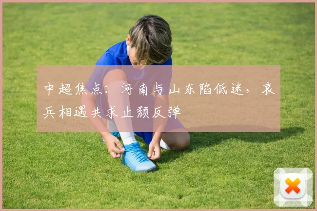 中超焦点：河南与山东陷低迷，哀兵相遇共求止颓反弹
