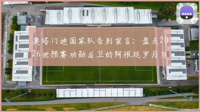 奥塔门迪国家队告别宣言：盘点2026世预赛功勋后卫的阿根廷岁月与问心无愧的离开