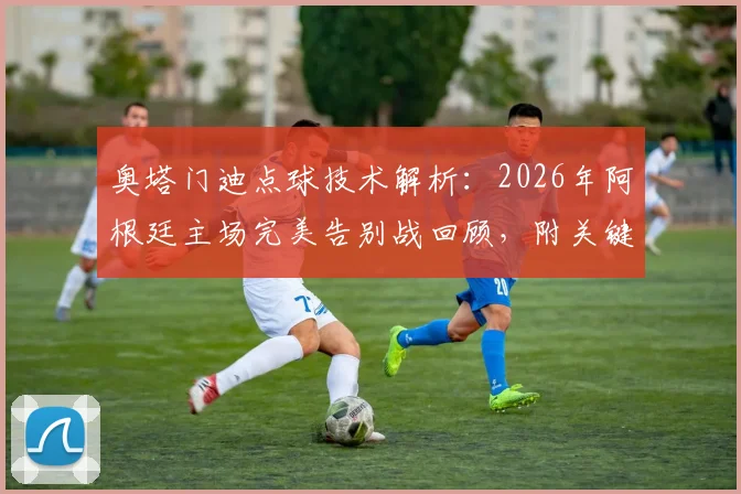 奥塔门迪点球技术解析:2026年阿根廷主场完美告别战回顾,附关键数据与全场集锦观看指南