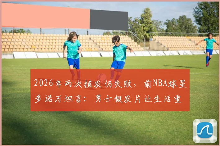 2026年两次植发仍失败,前NBA球星多诺万坦言:男士假发片让生活重启,自信与年轻感回来了