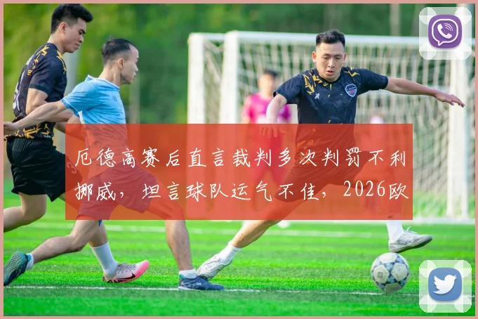 厄德高赛后直言裁判多次判罚不利挪威，坦言球队运气不佳，2026欧洲杯预选赛前景分析