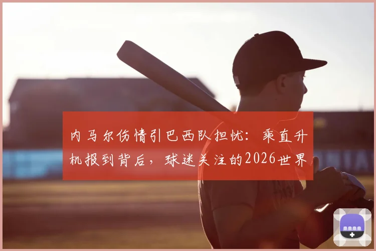 内马尔伤情引巴西队担忧：乘直升机报到背后，球迷关注的2026世界杯前景与康复时间表