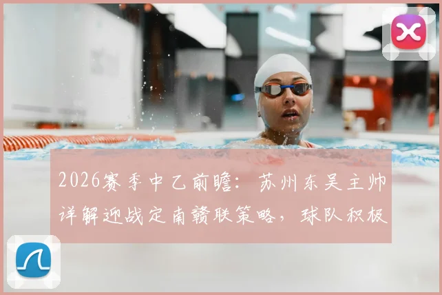 2026赛季中乙前瞻：苏州东吴主帅详解迎战定南赣联策略，球队积极心态成取胜关键
