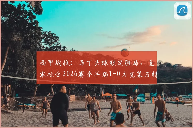 西甲战报：马丁头球锁定胜局，皇家社会2026赛季半场1-0力克莱万特，关键进球与战术解析一览