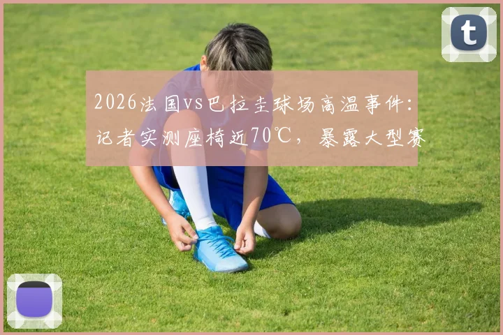 2026法国vs巴拉圭球场高温事件：记者实测座椅近70℃，暴露大型赛事安全隐患与应对短板