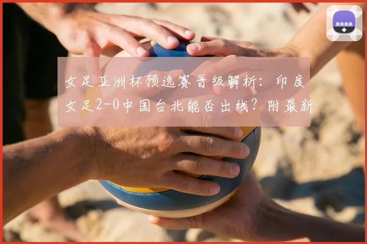 女足亚洲杯预选赛晋级解析:印度女足2-0中国台北能否出线?附最新出线规则与对阵形势全览