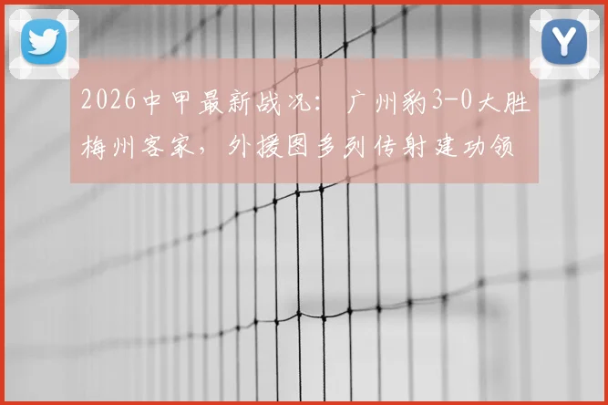 2026中甲最新战况:广州豹3-0大胜梅州客家,外援图多列传射建功领跑积分榜,附比赛解析与球队前景