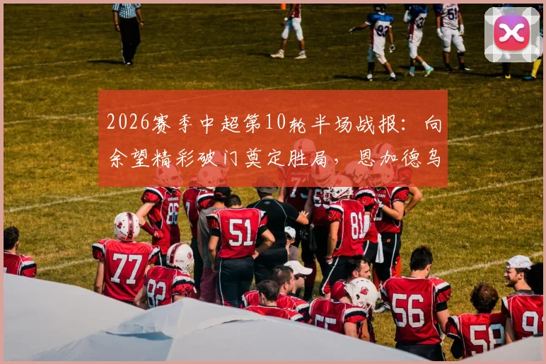 2026赛季中超第10轮半场战报:向余望精彩破门奠定胜局,恩加德乌染红,铜梁龙主场1-0领先辽宁铁人