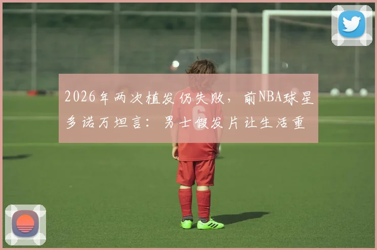 2026年两次植发仍失败，前NBA球星多诺万坦言：男士假发片让生活重启，自信与年轻感回来了