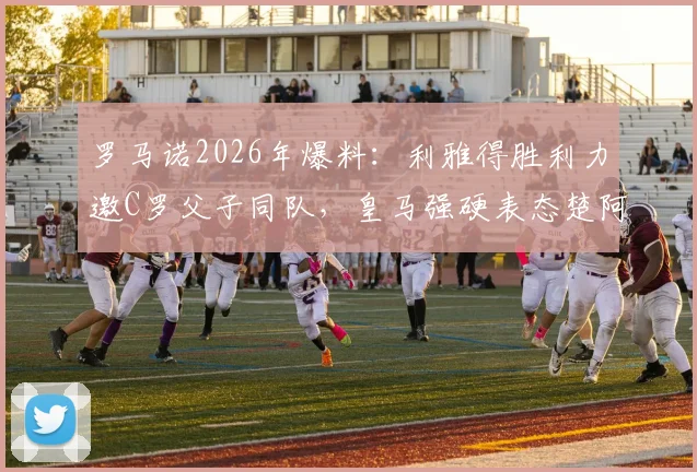 罗马诺2026年爆料：利雅得胜利力邀C罗父子同队，皇马强硬表态楚阿梅尼非卖品内幕
