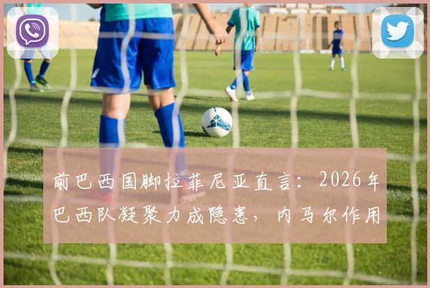 前巴西国脚拉菲尼亚直言:2026年巴西队凝聚力成隐患,内马尔作用仍不可替代