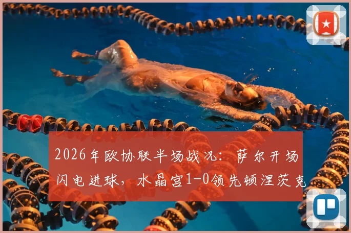 2026年欧协联半场战况:萨尔开场闪电进球,水晶宫1-0领先顿涅茨克矿工,附全场技术统计及赛后分析